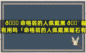 🐕 命格弱的人佩戴黑 🌴 曜石有用吗「命格弱的人佩戴黑曜石有用吗女生」